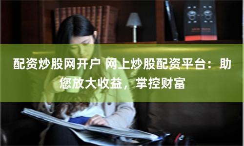 配资炒股网开户 网上炒股配资平台：助您放大收益，掌控财富
