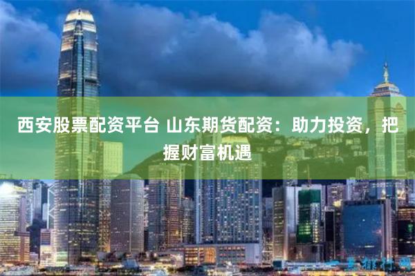 西安股票配资平台 山东期货配资：助力投资，把握财富机遇