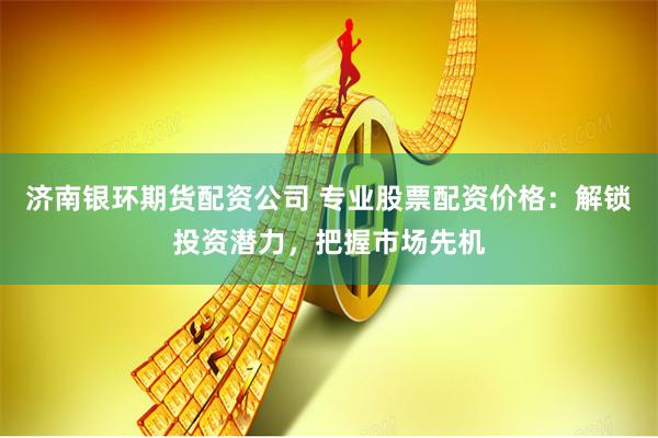 济南银环期货配资公司 专业股票配资价格：解锁投资潜力，把握市场先机