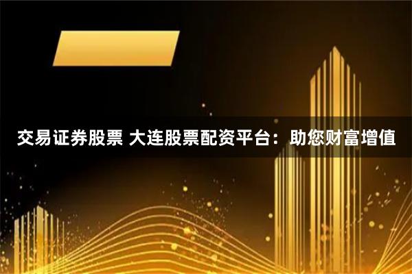 交易证券股票 大连股票配资平台：助您财富增值