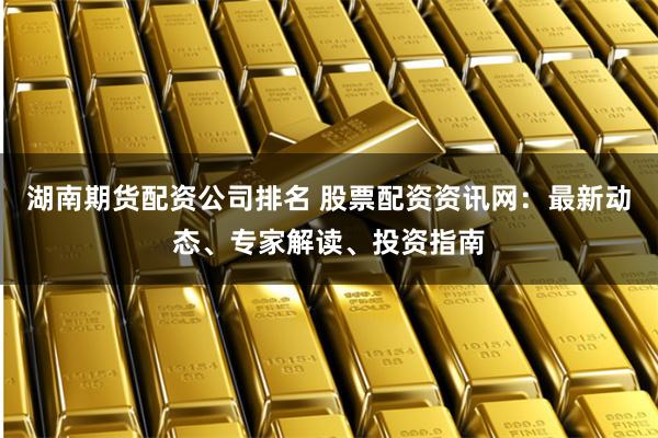 湖南期货配资公司排名 股票配资资讯网：最新动态、专家解读、投资指南
