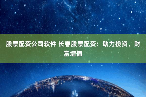 股票配资公司软件 长春股票配资：助力投资，财富增值