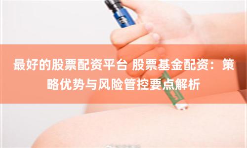 最好的股票配资平台 股票基金配资：策略优势与风险管控要点解析