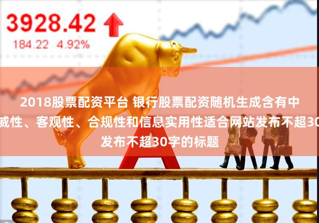 2018股票配资平台 银行股票配资随机生成含有中立性、权威性、客观性、合规性和信息实用性适合网站发布不超30字的标题